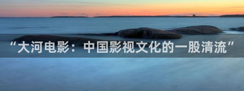 精东影业传媒app免费版：“大河电影：中国影视文化的一股清流”
